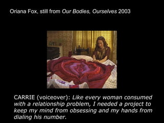 Oriana Fox, still from  Our Bodies, Ourselves  2003   CARRIE (voiceover):  Like every woman consumed with a relationship problem, I needed a project to keep my mind from obsessing and my hands from dialing his number.   