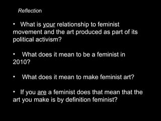 What is  your  relationship to feminist movement and the art produced as part of its political activism? What does it mean to be a feminist in 2010?  What does it mean to make feminist art? If you  are  a feminist does that mean that the art you make is by definition feminist?  Reflectio n 