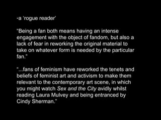 a ‘rogue reader’  “ Being a fan both means having an intense engagement with the object of fandom, but also a lack of fear in reworking the original material to take on whatever form is needed by the particular fan.”   “ ...fans of feminism have reworked the tenets and beliefs of feminist art and activism to make them relevant to the contemporary art scene, in which you might watch  Sex and the City  avidly whilst reading Laura Mulvey and being entranced by Cindy Sherman.” 