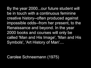By the year 2000...our future student will be in touch with a continuous feminine creative history--often produced against impossible odds--from her present, to the Renaissance and beyond. In the year 2000 books and courses will only be called 'Man and His Image', 'Man and His Symbols', 'Art History of Man'.... Carolee Schneemann (1975)  