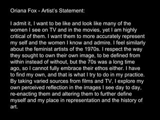 Oriana Fox - Artist’s Statement:  I admit it, I want to be like and look like many of the women I see on TV and in the movies, yet I am highly critical of them. I want them to more accurately represent my self and the women I know and admire. I feel similarly about the feminist artists of the 1970s. I respect the way they sought to own their own image, to be defined from within instead of without, but the 70s was a long time ago, so I cannot fully embrace their ethos either. I have to find my own, and that is what I try to do in my practice. By taking varied sources from films and TV, I explore my own perceived reflection in the images I see day to day, re-enacting them and altering them to further define myself and my place in representation and the history of art.  