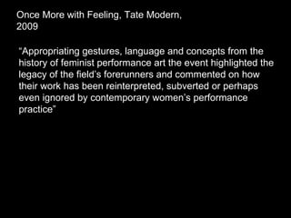 “ Appropriating gestures, language and concepts from the history of feminist performance art the event highlighted the legacy of the field’s forerunners and commented on how their work has been reinterpreted, subverted or perhaps even ignored by contemporary women’s performance practice” Once More with Feeling, Tate Modern, 2009  