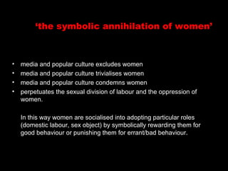 ‘the symbolic annihilation of women’
http://www.youtube.com/watch?v=M9fFOelpE_8
• media and popular culture excludes women
• media and popular culture trivialises women
• media and popular culture condemns women
• perpetuates the sexual division of labour and the oppression of
women.
In this way women are socialised into adopting particular roles
(domestic labour, sex object) by symbolically rewarding them for
good behaviour or punishing them for errant/bad behaviour.
 