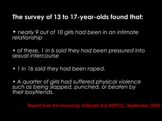 Report from the University of Bristol and NSPCC, September 2009
The survey of 13 to 17-year-olds found that:
• nearly 9 out of 10 girls had been in an intimate
relationship
• of these, 1 in 6 said they had been pressured into
sexual intercourse
• 1 in 16 said they had been raped.
• A quarter of girls had suffered physical violence
such as being slapped, punched, or beaten by
their boyfriends.
 
