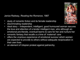 Janice Radway, Reading the Romance, 1987
• study of romantic fiction and its female readership
• discriminating readership
• ideal story – independent, intelligent, good humoured woman secures
the love and attention of a tender intelligent man, who although an
emotional pre-literate, eventual learns to care for her and nurture her
• romantic fantasy that recalls a a time of ‘maternal’ care
• offers the vicarious experience of emotional succour which women
are expected to provide to others without adequate reciprocation in
their own lives
• an element of Utopian protest against patriarchy
 