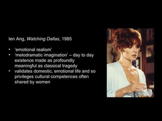 Ien Ang, Watching Dallas, 1985
• ‘emotional realism’
• ‘melodramatic imagination’ – day to day
existence made as profoundly
meaningful as classical tragedy
• validates domestic, emotional life and so
privileges cultural competences often
shared by women
 