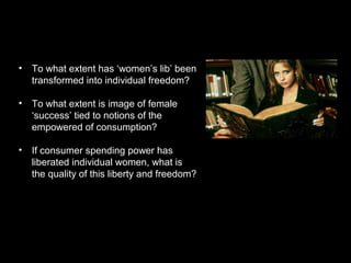 • To what extent has ‘women’s lib’ been
transformed into individual freedom?
• To what extent is image of female
‘success’ tied to notions of the
empowered of consumption?
• If consumer spending power has
liberated individual women, what is
the quality of this liberty and freedom?
 
