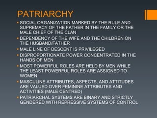 PATRIARCHY SOCIAL ORGANIZATION MARKED BY THE RULE AND SUPREMACY OF THE FATHER IN THE FAMILY OR THE MALE CHIEF OF THE CLAN DEPENDENCY OF THE WIFE AND THE CHILDREN ON THE HUSBAND/FATHER MALE LINE OF DESCENT IS PRIVILEGED DISPROPORTIONATE POWER CONCENTRATED IN THE HANDS OF MEN MOST POWERFUL ROLES ARE HELD BY MEN WHILE THE LEAST POWERFUL ROLES ARE ASSIGNED TO WOMEN MASCULINE ATTRIBUTES, ASPECTS, AND ATTITUDES ARE VALUED OVER FEMININE ATTRIBUTES AND ACTIVITIES (MALE CENTRED) PATRIARCHAL SYSTEMS ARE BINARY AND STRICTLY GENDERED WITH REPRESSIVE SYSTEMS OF CONTROL 