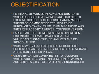 OBJECTIFICATION POTRAYAL OF WOMEN IN WAYS AND CONTEXTS WHICH SUGGEST THAT WOMEN ARE OBJECTS TO LOOK AT, OGLED, TOUCHED, USED, ANONYMOUS THINGS OR COMMODITIES PERHAPS TO BE PURCHASED, TAKEN, TRIED, EVEN DISCARDED AND THEN REPLACED BY A NEWER, YOUNGER VERSION LARGE PART OF THE MEDIA SERVES UP BROKEN, DISEMBODIED FEMALE IMAGES THAT ARE VULNERABLE, INFANTILE, SEXUALIZED AND DE-INDIVIDUALIZED WOMEN WHEN OBJECTIFIED ARE REDUCED TO BODIES OR PARTS OF A BODY SELECTED TO ATTRACT ATTENTION, SELL OR PLEASE OBJECTIFICATION CONTRIBUTES TO A CLIMATE WHERE VIOLENCE AND EXPLOITATION OF WOMEN ARE BOTH TACITLY TOLERATED AND ENCOURAGED 