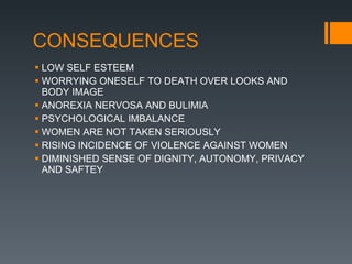 CONSEQUENCES LOW SELF ESTEEM WORRYING ONESELF TO DEATH OVER LOOKS AND BODY IMAGE ANOREXIA NERVOSA AND BULIMIA PSYCHOLOGICAL IMBALANCE WOMEN ARE NOT TAKEN SERIOUSLY RISING INCIDENCE OF VIOLENCE AGAINST WOMEN DIMINISHED SENSE OF DIGNITY, AUTONOMY, PRIVACY AND SAFTEY 