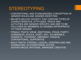 STEREOTYPING CONVENTIONAL AND STANDARDIZED CONCEPTION OF GENDER ROLES AND GENDER IDENTITIES BELIEFS HELD BY SOCIETY THAT CERTAIN TYPES OF CHARACTERISTICS, ATTITUDES, TRAITS AND ACTIVITIES ARE GENDER SPECIFIC AND ARE TO BE  FOLLOWED BY MEMBERS AS DEEMED APPROPRIATE TO THEIR GENDER FEMALE TRAITS: WEAK, EMOTIONAL, PIOUS, PURITY, SUBMISSIVE, DOCILE, QUIET, SHY, VULNERABLE, DOMESTIC, TOLERANT, OBEDIENT, PASSIVE, CONVENTIONAL, SUPPORTIVE MALE TRAITS: STRONG, LOGICAL, CONTROLLING AND DOMINATING, AUTHORITARIAN, ACTIVE, ADVENTUROUS, RATIONAL, MANAGER, CREATIVE 