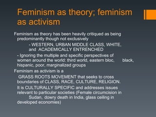 Feminism as theory; feminism as activism Feminism as theory has been heavily critiqued as being predominantly though not exclusively - WESTERN, URBAN MIDDLE CLASS, WHITE,  and  ACADEMICALLY ENTRENCHED - Ignoring the multiple and specific perspectives of  women around the world: third world, eastern bloc,  black, hispanic, poor, marginalized groups Feminism as activism is a   GRASS ROOTS MOVEMENT that seeks to cross  boundaries of CLASS, RACE, CULTURE, RELIGION. It is CULTURALLY SPECIFIC and addresses issues  relevant to particular societies (Female circumcision in  Sudan,  dowry death in India, glass ceiling in  developed economies) 
