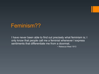 Feminism?? I have never been able to find out precisely what feminism is; I only know that people call me a feminist whenever I express sentiments that differentiate me from a doormat. ~ Rebecca West 1913 