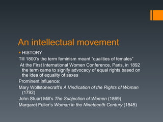 An intellectual movement HISTORY Till 1800’s the term feminism meant “qualities of females” At the First International Women Conference, Paris, in 1892 the term came to signify advocacy of equal rights based on the idea of equality of sexes Prominent influence: Mary Wollstonecraft’s  A Vindication of the Rights of Woman  (1792) John Stuart Mill’s  The Subjection of Women  (1869) Margaret Fuller’s  Woman in the Nineteenth Century  (1845) 