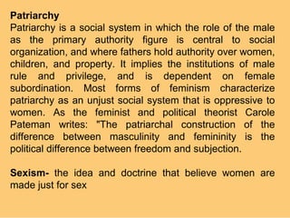 Patriarchy
Patriarchy is a social system in which the role of the male
as the primary authority figure is central to social
organization, and where fathers hold authority over women,
children, and property. It implies the institutions of male
rule and privilege, and is dependent on female
subordination. Most forms of feminism characterize
patriarchy as an unjust social system that is oppressive to
women. As the feminist and political theorist Carole
Pateman writes: "The patriarchal construction of the
difference between masculinity and femininity is the
political difference between freedom and subjection.

Sexism- the idea and doctrine that believe women are
made just for sex
 