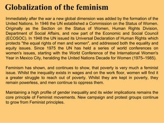 Globalization of the feminism
Immediately after the war a new global dimension was added by the formation of the
United Nations. In 1946 the UN established a Commission on the Status of Women.
Originally as the Section on the Status of Women, Human Rights Division,
Department of Social Affairs, and now part of the Economic and Social Council
(ECOSOC). In 1948 the UN issued its Universal Declaration of Human Rights .which
protects "the equal rights of men and women", and addressed both the equality and
equity issues. Since 1975 the UN has held a series of world conferences on
women's issues, starting with the World Conference of the International Women's
Year in Mexico City, heralding the United Nations Decade for Women (1975–1985).

Feminism has shown, and continues to show, that poverty is very much a feminist
issue. Whilst the inequality exists in wages and on the work floor, women will find it
a greater struggle to reach out of poverty. Whilst they are kept in poverty, they
remain powerless, and men continue to oppress them.

Maintaining a high profile of gender inequality and its wider implications remains the
core principle of Feminist movements. New campaign and protest groups continue
to grow from Feminist principles.
 