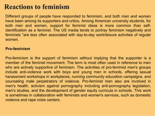 Reactions to feminism
Different groups of people have responded to feminism, and both men and women
have been among its supporters and critics. Among American university students, for
both men and women, support for feminist ideas is more common than self-
identification as a feminist. The US media tends to portray feminism negatively and
feminists "are less often associated with day-to-day work/leisure activities of regular
women.

Pro-feminism

Pro-feminism is the support of feminism without implying that the supporter is a
member of the feminist movement. The term is most often used in reference to men
who are actively supportive of feminism. The activities of pro-feminist men's groups
include anti-violence work with boys and young men in schools, offering sexual
harassment workshops in workplaces, running community education campaigns, and
counseling male perpetrators of violence. Pro-feminist men also are involved in
men's health, activism against pornography including anti-pornography legislation,
men's studies, and the development of gender equity curricula in schools. This work
is sometimes in collaboration with feminists and women's services, such as domestic
violence and rape crisis centers.
 