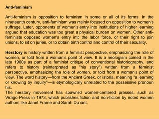 Anti-feminism

Anti-feminism is opposition to feminism in some or all of its forms. In the
nineteenth century, anti-feminism was mainly focused on opposition to women's
suffrage. Later, opponents of women's entry into institutions of higher learning
argued that education was too great a physical burden on women. Other anti-
feminists opposed women's entry into the labor force, or their right to join
unions, to sit on juries, or to obtain birth control and control of their sexuality.

Herstory is history written from a feminist perspective, emphasizing the role of
women, or told from a woman's point of view. It is a neologism coined in the
late 1960s as part of a feminist critique of conventional historiography, and
refers to history (reinterpreted as "his story") written from a feminist
perspective, emphasizing the role of women, or told from a woman's point of
view. The word history—from the Ancient Greek, or istoria, meaning "a learning
or knowing by inquiry"—is etymologically unrelated to the possessive pronoun
his.
The herstory movement has spawned women-centered presses, such as
Virago Press in 1973, which publishes fiction and non-fiction by noted women
authors like Janet Frame and Sarah Dunant.
 