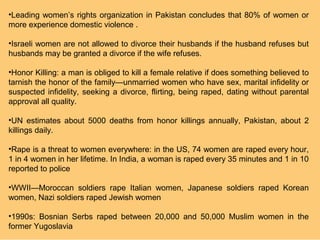 •Leading women’s rights organization in Pakistan concludes that 80% of women or
more experience domestic violence .

•Israeli women are not allowed to divorce their husbands if the husband refuses but
husbands may be granted a divorce if the wife refuses.

•Honor Killing: a man is obliged to kill a female relative if does something believed to
tarnish the honor of the family—unmarried women who have sex, marital infidelity or
suspected infidelity, seeking a divorce, flirting, being raped, dating without parental
approval all quality.

•UN estimates about 5000 deaths from honor killings annually, Pakistan, about 2
killings daily.

•Rape is a threat to women everywhere: in the US, 74 women are raped every hour,
1 in 4 women in her lifetime. In India, a woman is raped every 35 minutes and 1 in 10
reported to police

•WWII—Moroccan soldiers rape Italian women, Japanese soldiers raped Korean
women, Nazi soldiers raped Jewish women

•1990s: Bosnian Serbs raped between 20,000 and 50,000 Muslim women in the
former Yugoslavia
 