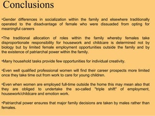 Conclusions
•Gender differences in socialization within the family and elsewhere traditionally
operated to the disadvantage of female who were dissuaded from opting for
meaningful careers

•The traditional allocation of roles within the family whereby females take
disproportionate responsibility for housework and childcare is determined not by
biology but by limited female employment opportunities outside the family and by
the existence of patriarchal power within the family.

•Many household tasks provide few opportunities for individual creativity.

•Even well qualified professional women will find their career prospects more limited
once they take time out from work to care for young children.

•Even when women are employed full-time outside the home this may mean also that
they are obliged to undertake the so-called "triple shift" of employment,
housework/childcare and emotion work.

•Patriarchal power ensures that major family decisions are taken by males rather than
females.
 