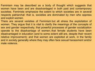 Feminism may be described as a body of thought which suggests that
women have been and are disadvantaged in both past and contemporary
societies. Feminists emphasize the extent to which societies are in several
respects patriarchal: that is, societies are dominated by men who oppress
and exploit women.
There are several varieties of Feminism but all stress the exploitation of
women. They argue that it is vital to clarify the meanings of the concepts of
sex and gender respectively; that powerful processes of gender socialization
operate to the disadvantage of women; that female students have been
disadvantaged in education (and to some extent still are, despite their recent
relative improvement); and that women are exploited at work, in the family
and in society generally where they may often face sexual harassment and/or
male violence.
 