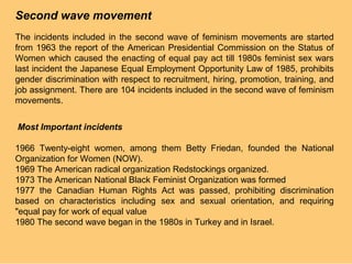 Second wave movement
The incidents included in the second wave of feminism movements are started
from 1963 the report of the American Presidential Commission on the Status of
Women which caused the enacting of equal pay act till 1980s feminist sex wars
last incident the Japanese Equal Employment Opportunity Law of 1985, prohibits
gender discrimination with respect to recruitment, hiring, promotion, training, and
job assignment. There are 104 incidents included in the second wave of feminism
movements.


Most Important incidents

1966 Twenty-eight women, among them Betty Friedan, founded the National
Organization for Women (NOW).
1969 The American radical organization Redstockings organized.
1973 The American National Black Feminist Organization was formed
1977 the Canadian Human Rights Act was passed, prohibiting discrimination
based on characteristics including sex and sexual orientation, and requiring
"equal pay for work of equal value
1980 The second wave began in the 1980s in Turkey and in Israel.
 