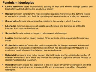 Feminism ideologies
 Liberal feminism seeks individualistic equality of men and women through political and
  legal reform without altering the structure of society.

 Radical feminism considers the male-controlled capitalist hierarchy as the defining feature
  of women's oppression and the total uprooting and reconstruction of society as necessary.

 Conservative feminism is conservative relative to the society in which it resides.

 Libertarian feminism conceives of people as self-owners and therefore as entitled to
  freedom from coercive interference.

 Separatist feminism does not support heterosexual relationships.

 Lesbian feminism is thus closely related. Other feminists criticize separatist feminism as
  sexist.

 Ecofeminists see men's control of land as responsible for the oppression of women and
  destruction of the natural environment; ecofeminism has been criticized for focusing too
  much on a mystical connection between women and nature.

 Materialist feminisms grew out of western Marxist thought and have inspired a number of
  different movements, all of which are involved in a critique of capitalism and are focused on
  ideology's relationship to women.

 Marxist feminism argues that capitalism is the root cause of women's oppression, and that
  discrimination against women in domestic life and employment is an effect of capitalist
  ideologies.
 