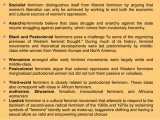  Socialist feminism distinguishes itself from Marxist feminism by arguing that
  women's liberation can only be achieved by working to end both the economic
  and cultural sources of women's oppression.

 Anarchic-feminists believe that class struggle and anarchy against the state
  require struggling against patriarchy, which comes from involuntary hierarchy.

 Black and Postcolonial feminisms pose a challenge "to some of the organizing
  premises of Western feminist thought." During much of its history, feminist
  movements and theoretical developments were led predominantly by middle-
  class white women from Western Europe and North America.

 Womanism emerged after early feminist movements were largely white and
  middle-class.
 Postcolonial feminists argue that colonial oppression and Western feminism
  marginalized postcolonial women but did not turn them passive or voiceless.

 Third-world feminism is closely related to postcolonial feminism. These ideas
  also correspond with ideas in African feminism,
 motherism, Stiwanism, femalism, transnational feminism, and Africana
  womanism
 Lipstick feminism is a cultural feminist movement that attempts to respond to the
  backlash of second-wave radical feminism of the 1960s and 1970s by reclaiming
  symbols of "feminine" identity such as make-up, suggestive clothing and having a
  sexual allure as valid and empowering personal choices
 