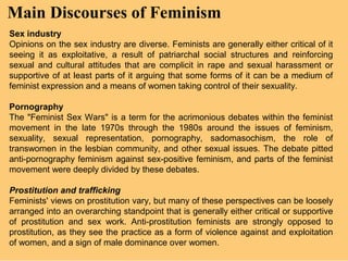 Main Discourses of Feminism
Sex industry
Opinions on the sex industry are diverse. Feminists are generally either critical of it
seeing it as exploitative, a result of patriarchal social structures and reinforcing
sexual and cultural attitudes that are complicit in rape and sexual harassment or
supportive of at least parts of it arguing that some forms of it can be a medium of
feminist expression and a means of women taking control of their sexuality.

Pornography
The "Feminist Sex Wars" is a term for the acrimonious debates within the feminist
movement in the late 1970s through the 1980s around the issues of feminism,
sexuality, sexual representation, pornography, sadomasochism, the role of
transwomen in the lesbian community, and other sexual issues. The debate pitted
anti-pornography feminism against sex-positive feminism, and parts of the feminist
movement were deeply divided by these debates.

Prostitution and trafficking
Feminists' views on prostitution vary, but many of these perspectives can be loosely
arranged into an overarching standpoint that is generally either critical or supportive
of prostitution and sex work. Anti-prostitution feminists are strongly opposed to
prostitution, as they see the practice as a form of violence against and exploitation
of women, and a sign of male dominance over women.
 