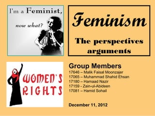 Feminism
   The perspectives
     arguments
Group Members
17646 – Malik Faisal Moonzajer
17065 – Muhammad Shahid Ehsan
17180 – Hamaad Nazir
17159 - Zain-ul-Abideen
17081 – Hamid Sohail


December 11, 2012
 