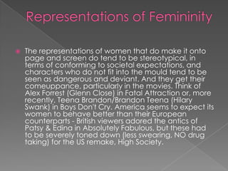    The representations of women that do make it onto
    page and screen do tend to be stereotypical, in
    terms of conforming to societal expectations, and
    characters who do not fit into the mould tend to be
    seen as dangerous and deviant. And they get their
    comeuppance, particularly in the movies. Think of
    Alex Forrest (Glenn Close) in Fatal Attraction or, more
    recently, Teena Brandon/Brandon Teena (Hilary
    Swank) in Boys Don't Cry. America seems to expect its
    women to behave better than their European
    counterparts - British viewers adored the antics of
    Patsy & Edina in Absolutely Fabulous, but these had
    to be severely toned down (less swearing, NO drug
    taking) for the US remake, High Society.
 