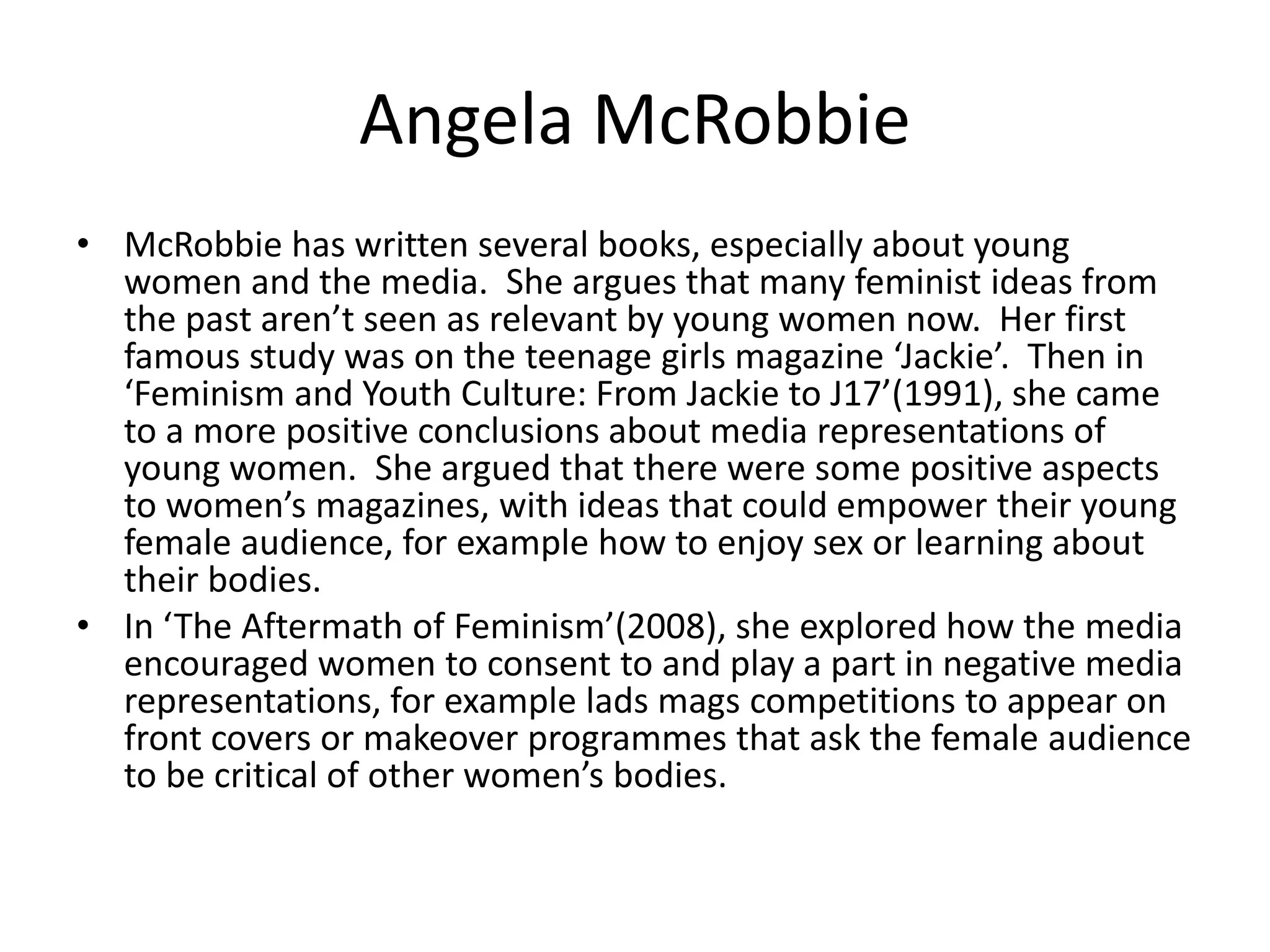 Angela McRobbie
• McRobbie has written several books, especially about young
  women and the media. She argues that many feminist ideas from
  the past aren’t seen as relevant by young women now. Her first
  famous study was on the teenage girls magazine ‘Jackie’. Then in
  ‘Feminism and Youth Culture: From Jackie to J17’(1991), she came
  to a more positive conclusions about media representations of
  young women. She argued that there were some positive aspects
  to women’s magazines, with ideas that could empower their young
  female audience, for example how to enjoy sex or learning about
  their bodies.
• In ‘The Aftermath of Feminism’(2008), she explored how the media
  encouraged women to consent to and play a part in negative media
  representations, for example lads mags competitions to appear on
  front covers or makeover programmes that ask the female audience
  to be critical of other women’s bodies.
 