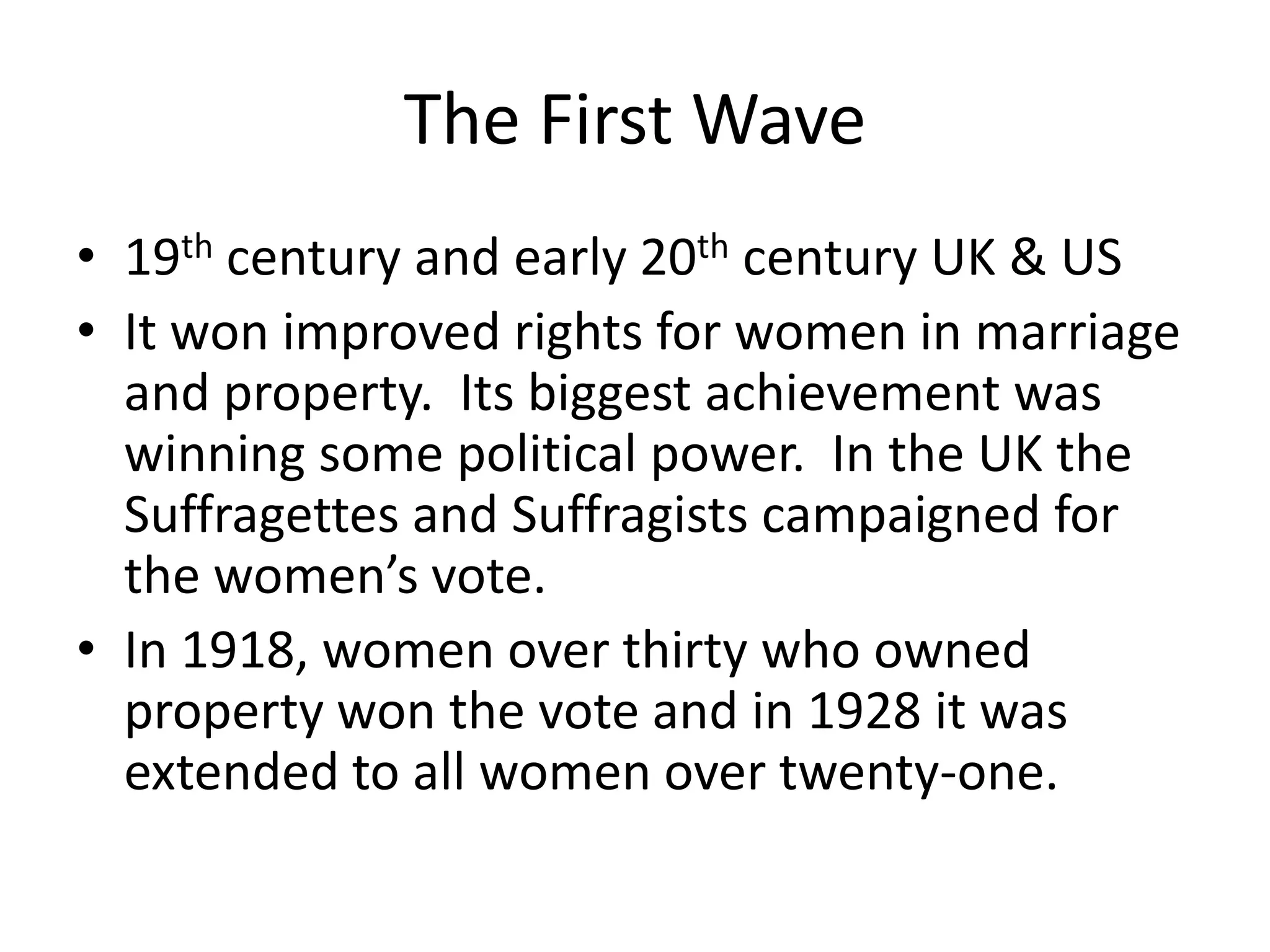 The First Wave
• 19th century and early 20th century UK & US
• It won improved rights for women in marriage
  and property. Its biggest achievement was
  winning some political power. In the UK the
  Suffragettes and Suffragists campaigned for
  the women’s vote.
• In 1918, women over thirty who owned
  property won the vote and in 1928 it was
  extended to all women over twenty-one.
 