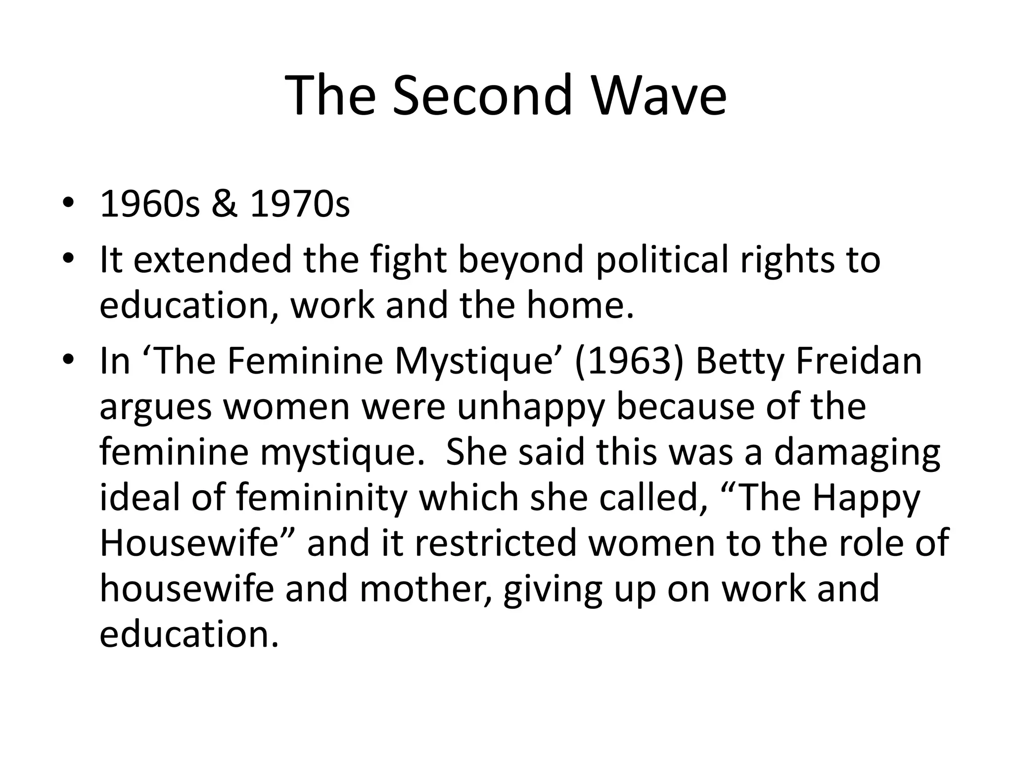The Second Wave
• 1960s & 1970s
• It extended the fight beyond political rights to
  education, work and the home.
• In ‘The Feminine Mystique’ (1963) Betty Freidan
  argues women were unhappy because of the
  feminine mystique. She said this was a damaging
  ideal of femininity which she called, “The Happy
  Housewife” and it restricted women to the role of
  housewife and mother, giving up on work and
  education.
 