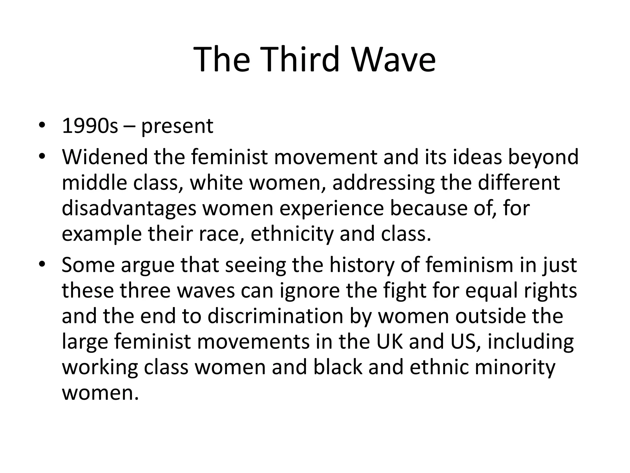 The Third Wave
• 1990s – present
• Widened the feminist movement and its ideas beyond
  middle class, white women, addressing the different
  disadvantages women experience because of, for
  example their race, ethnicity and class.
• Some argue that seeing the history of feminism in just
  these three waves can ignore the fight for equal rights
  and the end to discrimination by women outside the
  large feminist movements in the UK and US, including
  working class women and black and ethnic minority
  women.
 