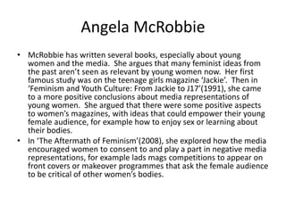 Angela McRobbie
• McRobbie has written several books, especially about young
  women and the media. She argues that many feminist ideas from
  the past aren’t seen as relevant by young women now. Her first
  famous study was on the teenage girls magazine ‘Jackie’. Then in
  ‘Feminism and Youth Culture: From Jackie to J17’(1991), she came
  to a more positive conclusions about media representations of
  young women. She argued that there were some positive aspects
  to women’s magazines, with ideas that could empower their young
  female audience, for example how to enjoy sex or learning about
  their bodies.
• In ‘The Aftermath of Feminism’(2008), she explored how the media
  encouraged women to consent to and play a part in negative media
  representations, for example lads mags competitions to appear on
  front covers or makeover programmes that ask the female audience
  to be critical of other women’s bodies.
 