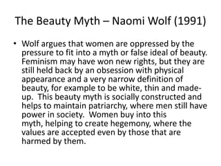 The Beauty Myth – Naomi Wolf (1991)
• Wolf argues that women are oppressed by the
  pressure to fit into a myth or false ideal of beauty.
  Feminism may have won new rights, but they are
  still held back by an obsession with physical
  appearance and a very narrow definition of
  beauty, for example to be white, thin and made-
  up. This beauty myth is socially constructed and
  helps to maintain patriarchy, where men still have
  power in society. Women buy into this
  myth, helping to create hegemony, where the
  values are accepted even by those that are
  harmed by them.
 