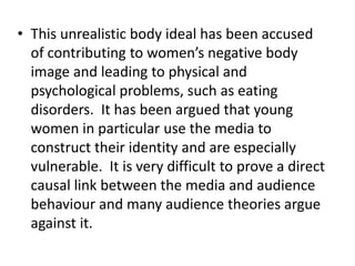 • This unrealistic body ideal has been accused
  of contributing to women’s negative body
  image and leading to physical and
  psychological problems, such as eating
  disorders. It has been argued that young
  women in particular use the media to
  construct their identity and are especially
  vulnerable. It is very difficult to prove a direct
  causal link between the media and audience
  behaviour and many audience theories argue
  against it.
 