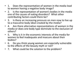 • 1. Does the representation of women in the media lead
  to women having a negative body image?
• 2. Is the representation of women’s bodies in the media
  one of the causes of eating disorders? What other
  contributing factors could there be?
• 3. Is there an increasing pressure on men now to live up
  to a masculine body ideal created by the media?
• 4. Are there alternative representations of women in the
  media or does one body type dominate to the exclusion of
  others?
• 5. Why is it in the economic interests of the media for
  women to feel inadequate and insecure about their
  bodies?
• 6. Do you think young women are especially vulnerable
  to the effects of the beauty myth or not?
• 7. What could be the solution to the problem?
 