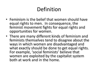 Definition
• Feminism is the belief that women should have
  equal rights to men. In consequence, the
  feminist movement fights for equal rights and
  opportunities for women.
• There are many different kinds of feminism and
  feminists themselves tend to disagree about the
  ways in which women are disadvantaged and
  what exactly should be done to get equal rights.
  For example, ‘social feminists’ believe that
  women are exploited by the capitalist system
  both at work and in the home.
 