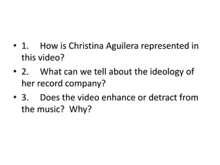 • 1. How is Christina Aguilera represented in
  this video?
• 2. What can we tell about the ideology of
  her record company?
• 3. Does the video enhance or detract from
  the music? Why?
 