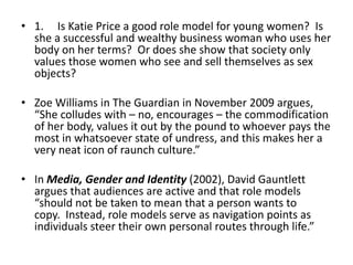 • 1. Is Katie Price a good role model for young women? Is
  she a successful and wealthy business woman who uses her
  body on her terms? Or does she show that society only
  values those women who see and sell themselves as sex
  objects?

• Zoe Williams in The Guardian in November 2009 argues,
  “She colludes with – no, encourages – the commodification
  of her body, values it out by the pound to whoever pays the
  most in whatsoever state of undress, and this makes her a
  very neat icon of raunch culture.”

• In Media, Gender and Identity (2002), David Gauntlett
  argues that audiences are active and that role models
  “should not be taken to mean that a person wants to
  copy. Instead, role models serve as navigation points as
  individuals steer their own personal routes through life.”
 