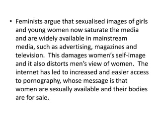 • Feminists argue that sexualised images of girls
  and young women now saturate the media
  and are widely available in mainstream
  media, such as advertising, magazines and
  television. This damages women’s self-image
  and it also distorts men’s view of women. The
  internet has led to increased and easier access
  to pornography, whose message is that
  women are sexually available and their bodies
  are for sale.
 