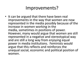 Improvements?
• It can be argued that there have been real
  improvements in the way that women are now
  represented in the media possibly because of the
  increase in women working in the
  media, sometimes in positions of power.
  However, many would argue that women are still
  represented in a negative and stereotypical way
  and are still a long way from enjoying equal
  power in media institutions. Feminists would
  argue that this reflects and reinforces the
  unequal social, economic and political position of
  women.
 