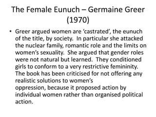 The Female Eunuch – Germaine Greer
              (1970)
• Greer argued women are ‘castrated’, the eunuch
  of the title, by society. In particular she attacked
  the nuclear family, romantic role and the limits on
  women’s sexuality. She argued that gender roles
  were not natural but learned. They conditioned
  girls to conform to a very restrictive femininity.
  The book has been criticised for not offering any
  realistic solutions to women’s
  oppression, because it proposed action by
  individual women rather than organised political
  action.
 