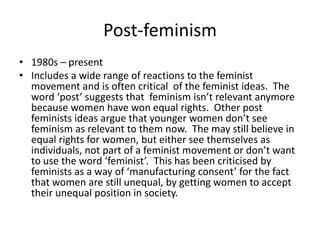 Post-feminism
• 1980s – present
• Includes a wide range of reactions to the feminist
  movement and is often critical of the feminist ideas. The
  word ‘post’ suggests that feminism isn’t relevant anymore
  because women have won equal rights. Other post
  feminists ideas argue that younger women don’t see
  feminism as relevant to them now. The may still believe in
  equal rights for women, but either see themselves as
  individuals, not part of a feminist movement or don’t want
  to use the word ‘feminist’. This has been criticised by
  feminists as a way of ‘manufacturing consent’ for the fact
  that women are still unequal, by getting women to accept
  their unequal position in society.
 