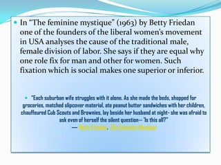  In “The feminine mystique” (1963) by Betty Friedan
one of the founders of the liberal women’s movement
in USA analyses the cause of the traditional male,
female division of labor. She says if they are equal why
one role fix for man and other for women. Such
fixation which is social makes one superior or inferior.
 “Each suburban wife struggles with it alone. As she made the beds, shopped for
groceries, matched slipcover material, ate peanut butter sandwiches with her children,
chauffeured Cub Scouts and Brownies, lay beside her husband at night- she was afraid to
ask even of herself the silent question-- 'Is this all?”
― Betty Friedan, The Feminine Mystique
 