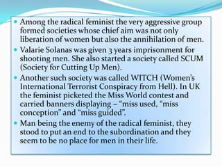  Among the radical feminist the very aggressive group
formed societies whose chief aim was not only
liberation of women but also the annihilation of men.
 Valarie Solanas was given 3 years imprisonment for
shooting men. She also started a society called SCUM
(Society for Cutting Up Men).
 Another such society was called WITCH (Women’s
International Terrorist Conspiracy from Hell). In UK
the feminist picketed the Miss World contest and
carried banners displaying – “miss used, “miss
conception” and “miss guided”.
 Man being the enemy of the radical feminist, they
stood to put an end to the subordination and they
seem to be no place for men in their life.
 
