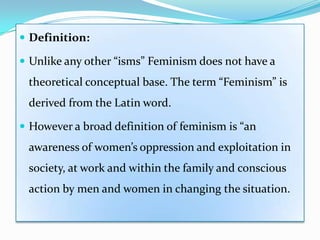  Definition:
 Unlike any other “isms” Feminism does not have a
theoretical conceptual base. The term “Feminism” is
derived from the Latin word.
 However a broad definition of feminism is “an
awareness of women’s oppression and exploitation in
society, at work and within the family and conscious
action by men and women in changing the situation.
 