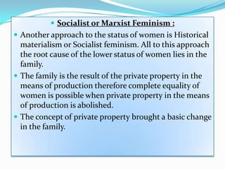  Socialist or Marxist Feminism :
 Another approach to the status of women is Historical
materialism or Socialist feminism. All to this approach
the root cause of the lower status of women lies in the
family.
 The family is the result of the private property in the
means of production therefore complete equality of
women is possible when private property in the means
of production is abolished.
 The concept of private property brought a basic change
in the family.
 